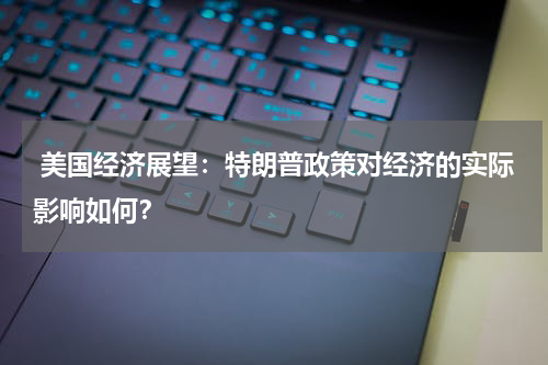  美国经济展望：特朗普政策对经济的实际影响如何？