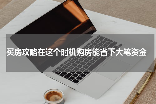 买房攻略在这个时机购房能省下大笔资金