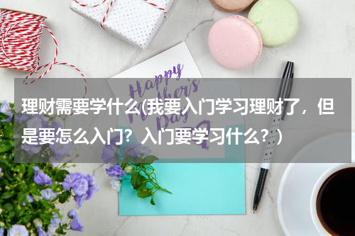 理财需要学什么(我要入门学习理财了,但是要怎么入门?入门要学习什么?)
